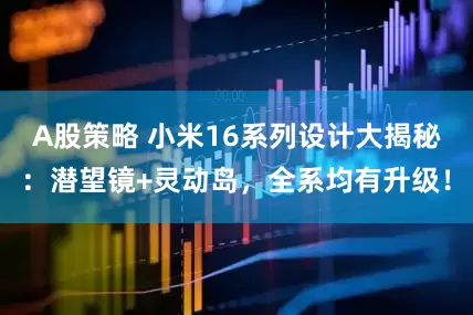 A股策略 小米16系列设计大揭秘：潜望镜+灵动岛，全系均有升级！