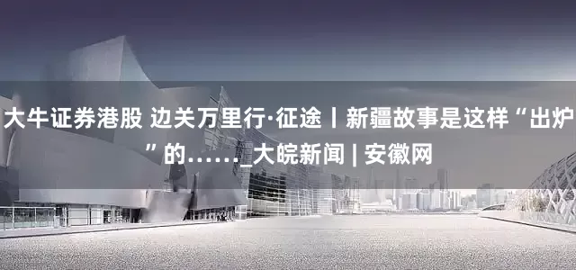 大牛证券港股 边关万里行·征途丨新疆故事是这样“出炉”的……_大皖新闻 | 安徽网