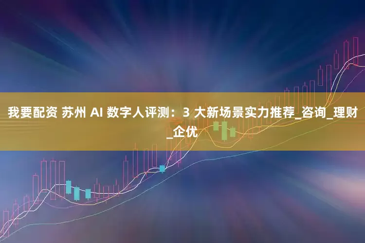 我要配资 苏州 AI 数字人评测：3 大新场景实力推荐_咨询_理财_企优