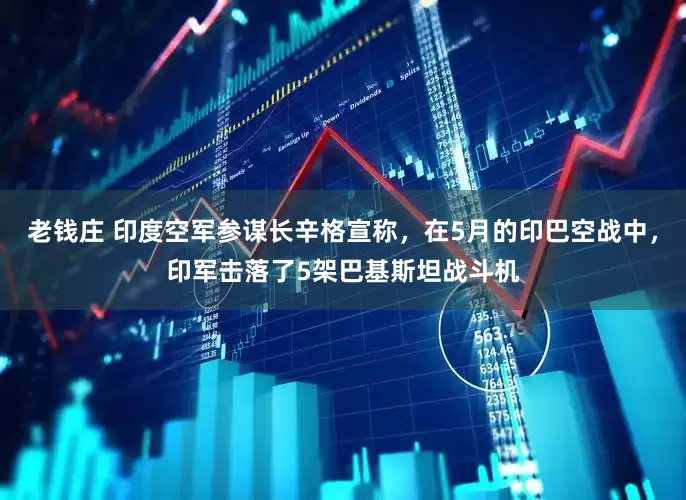 老钱庄 印度空军参谋长辛格宣称，在5月的印巴空战中，印军击落了5架巴基斯坦战斗机