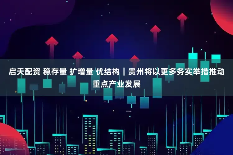 启天配资 稳存量 扩增量 优结构｜贵州将以更多务实举措推动重点产业发展