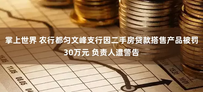 掌上世界 农行都匀文峰支行因二手房贷款搭售产品被罚30万元 负责人遭警告