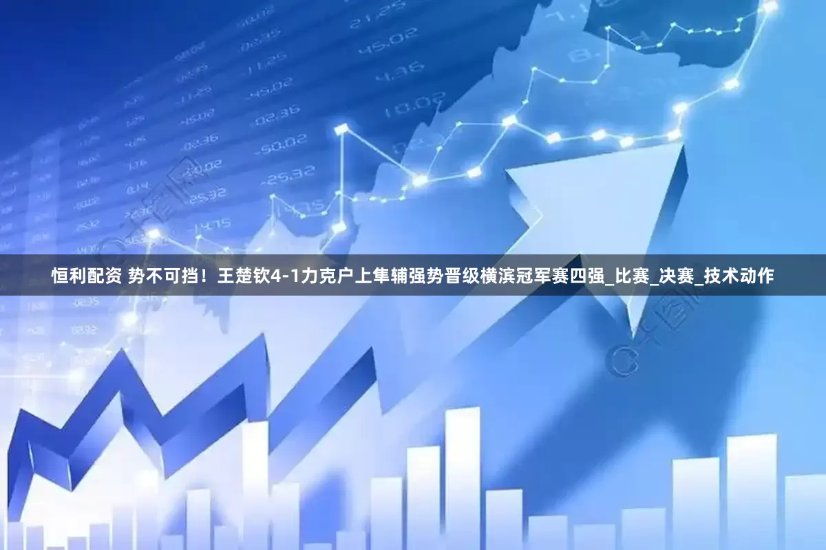 恒利配资 势不可挡！王楚钦4-1力克户上隼辅强势晋级横滨冠军赛四强_比赛_决赛_技术动作