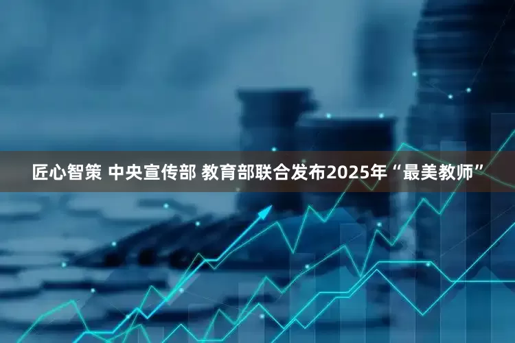 匠心智策 中央宣传部 教育部联合发布2025年“最美教师”