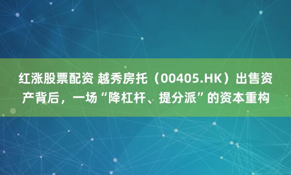 红涨股票配资 越秀房托（00405.HK）出售资产背后，一场“降杠杆、提分派”的资本重构