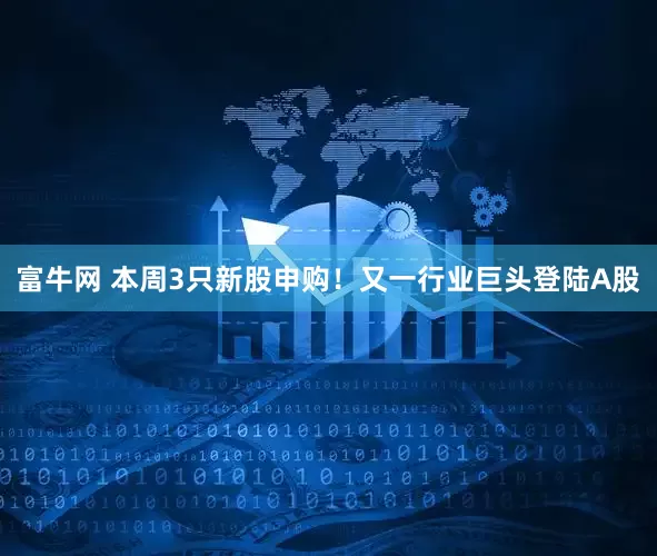 富牛网 本周3只新股申购！又一行业巨头登陆A股