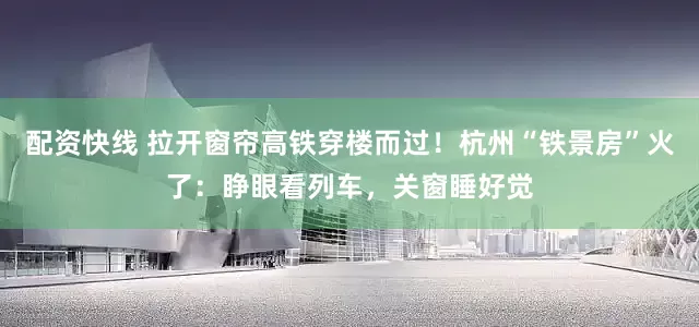 配资快线 拉开窗帘高铁穿楼而过！杭州“铁景房”火了：睁眼看列车，关窗睡好觉