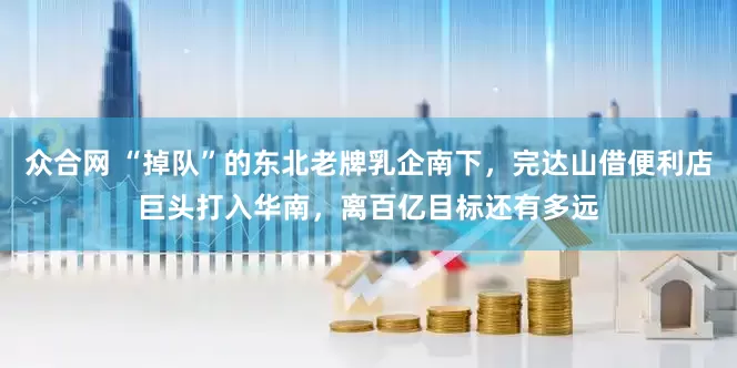 众合网 “掉队”的东北老牌乳企南下，完达山借便利店巨头打入华南，离百亿目标还有多远