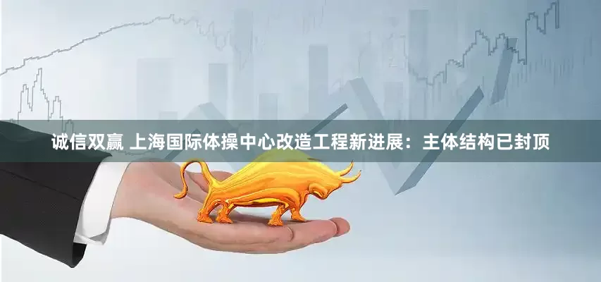 诚信双赢 上海国际体操中心改造工程新进展：主体结构已封顶