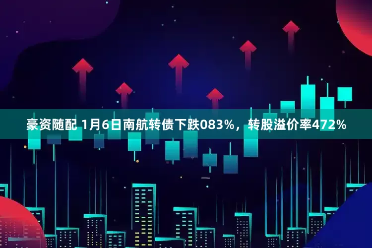豪资随配 1月6日南航转债下跌083%，转股溢价率472%