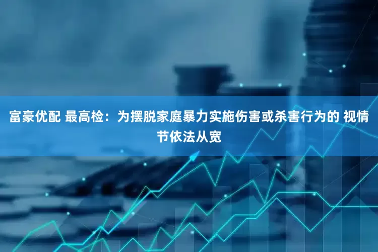 富豪优配 最高检：为摆脱家庭暴力实施伤害或杀害行为的 视情节依法从宽
