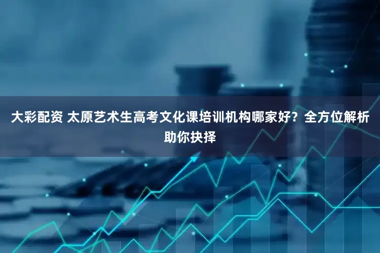 大彩配资 太原艺术生高考文化课培训机构哪家好？全方位解析助你抉择