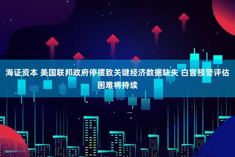 海证资本 美国联邦政府停摆致关键经济数据缺失 白宫预警评估困难将持续