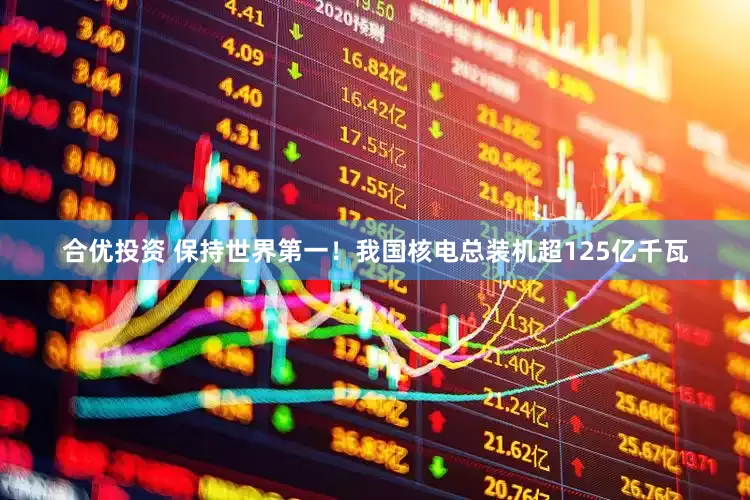 合优投资 保持世界第一！我国核电总装机超125亿千瓦