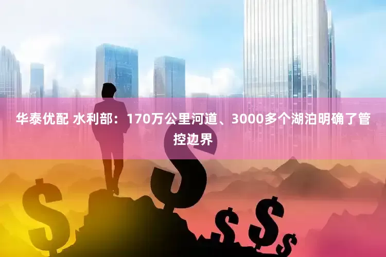 华泰优配 水利部：170万公里河道、3000多个湖泊明确了管控边界