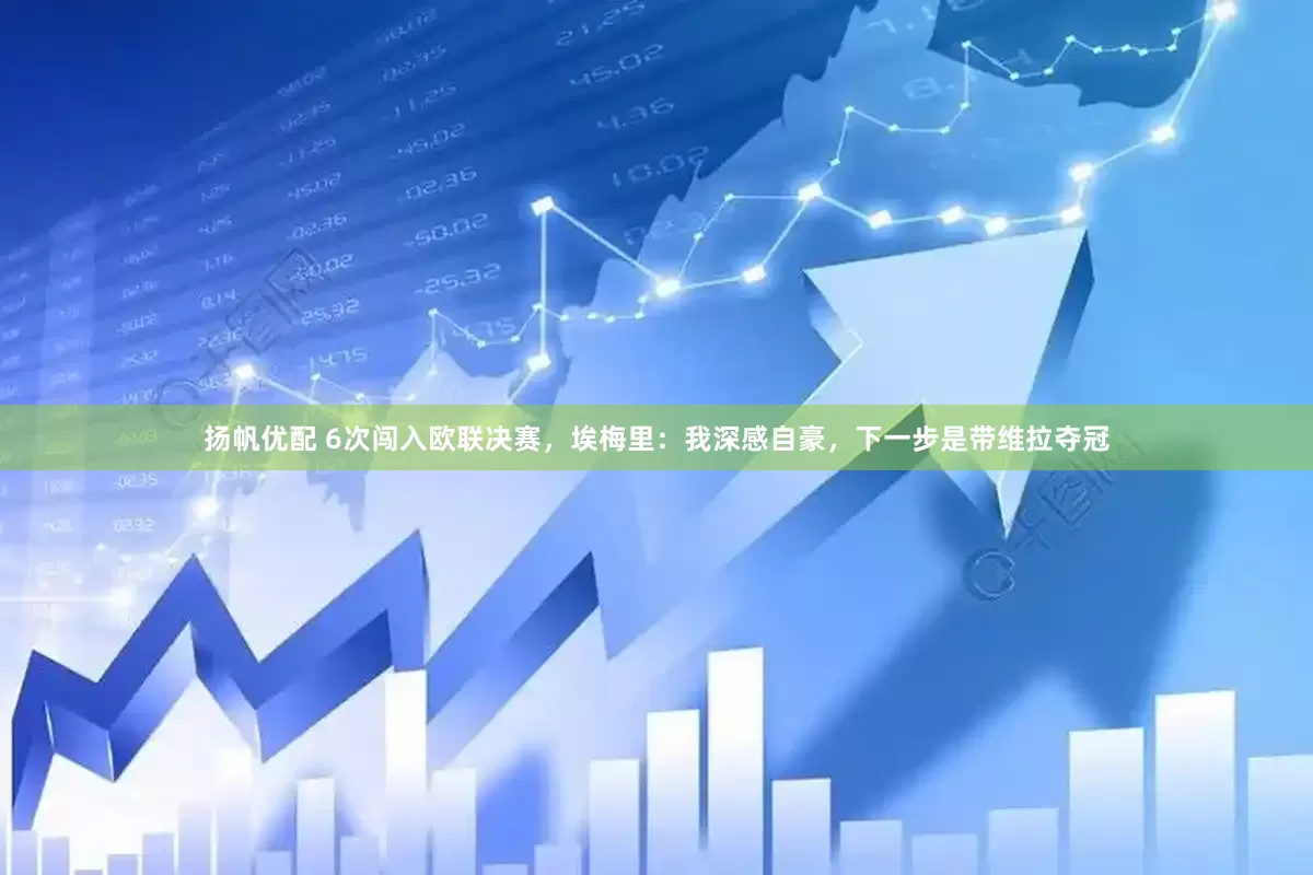 扬帆优配 6次闯入欧联决赛，埃梅里：我深感自豪，下一步是带维拉夺冠