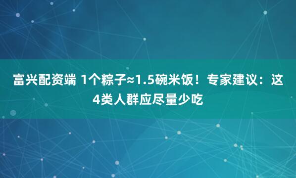 富兴配资端 1个粽子≈1.5碗米饭！专家建议：这4类人群应尽量少吃